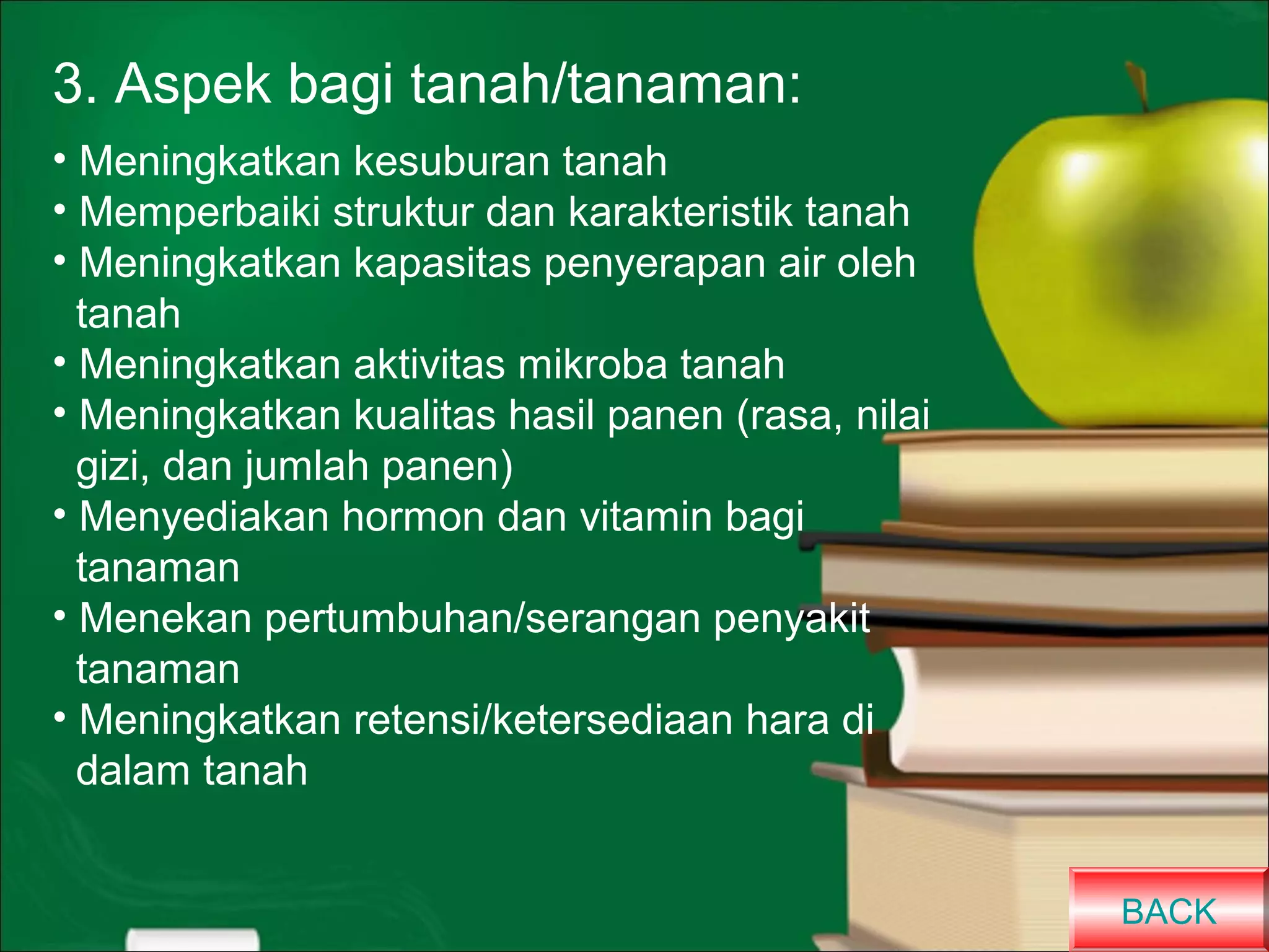 3. Aspek bagi tanah/tanaman:
• Meningkatkan kesuburan tanah
• Memperbaiki struktur dan karakteristik tanah
• Meningkatkan kapasitas penyerapan air oleh
tanah
• Meningkatkan aktivitas mikroba tanah
• Meningkatkan kualitas hasil panen (rasa, nilai
gizi, dan jumlah panen)
• Menyediakan hormon dan vitamin bagi
tanaman
• Menekan pertumbuhan/serangan penyakit
tanaman
• Meningkatkan retensi/ketersediaan hara di
dalam tanah
BACK

 