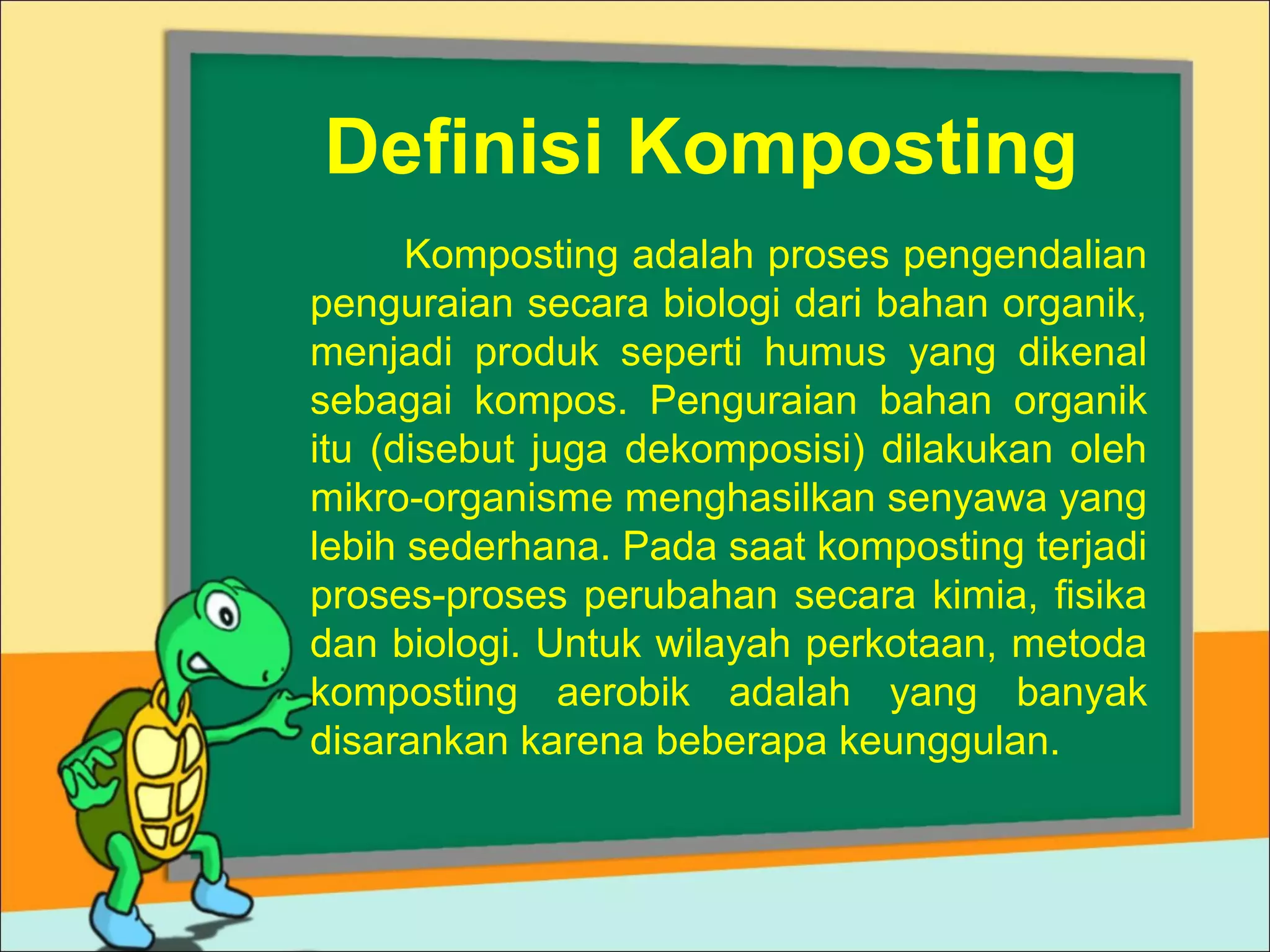 Definisi Komposting
Komposting adalah proses pengendalian
penguraian secara biologi dari bahan organik,
menjadi produk seperti humus yang dikenal
sebagai kompos. Penguraian bahan organik
itu (disebut juga dekomposisi) dilakukan oleh
mikro-organisme menghasilkan senyawa yang
lebih sederhana. Pada saat komposting terjadi
proses-proses perubahan secara kimia, fisika
dan biologi. Untuk wilayah perkotaan, metoda
komposting aerobik adalah yang banyak
disarankan karena beberapa keunggulan.

 
