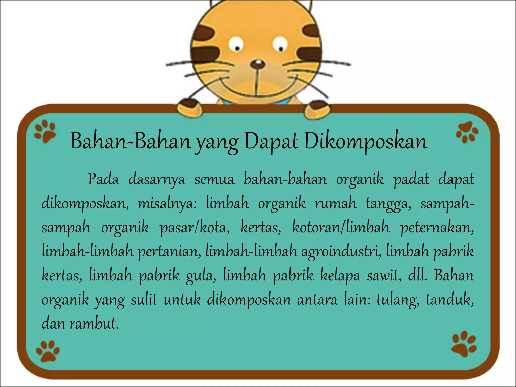 Bahan-Bahan yang Dapat Dikomposkan

Pada dasarnya semua bahan-bahan organik padat dapat
dikomposkan, misalnya: limbah organik rumah tangga, sampahsampah organik pasar/kota, kertas, kotoran/limbah peternakan,
limbah-limbah pertanian, limbah-limbah agroindustri, limbah pabrik
kertas, limbah pabrik gula, limbah pabrik kelapa sawit, dll. Bahan
organik yang sulit untuk dikomposkan antara lain: tulang, tanduk,
dan rambut.

 