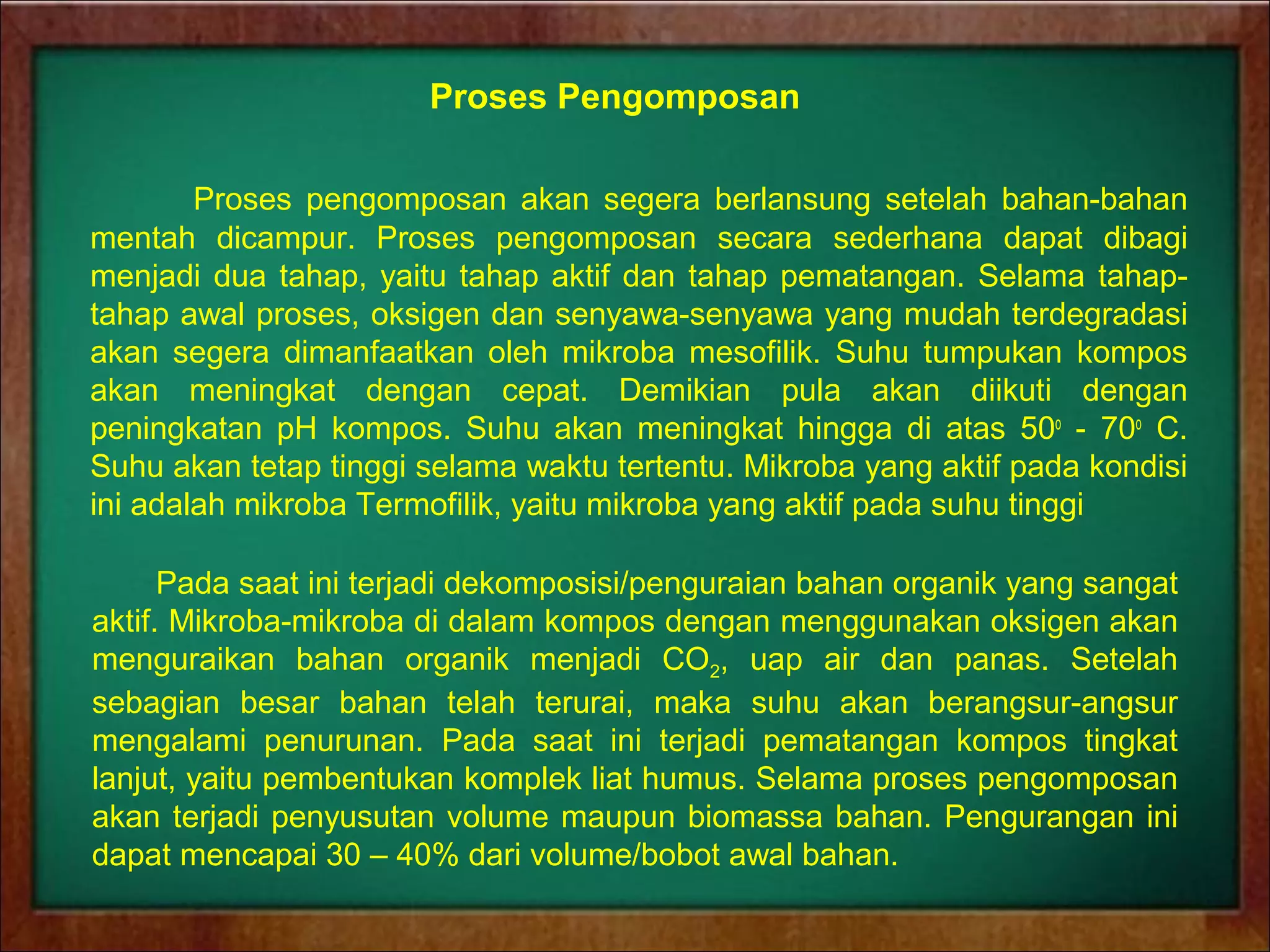 Proses Pengomposan
Proses pengomposan akan segera berlansung setelah bahan-bahan
mentah dicampur. Proses pengomposan secara sederhana dapat dibagi
menjadi dua tahap, yaitu tahap aktif dan tahap pematangan. Selama tahaptahap awal proses, oksigen dan senyawa-senyawa yang mudah terdegradasi
akan segera dimanfaatkan oleh mikroba mesofilik. Suhu tumpukan kompos
akan meningkat dengan cepat. Demikian pula akan diikuti dengan
peningkatan pH kompos. Suhu akan meningkat hingga di atas 50o - 70o C.
Suhu akan tetap tinggi selama waktu tertentu. Mikroba yang aktif pada kondisi
ini adalah mikroba Termofilik, yaitu mikroba yang aktif pada suhu tinggi
Pada saat ini terjadi dekomposisi/penguraian bahan organik yang sangat
aktif. Mikroba-mikroba di dalam kompos dengan menggunakan oksigen akan
menguraikan bahan organik menjadi CO2, uap air dan panas. Setelah
sebagian besar bahan telah terurai, maka suhu akan berangsur-angsur
mengalami penurunan. Pada saat ini terjadi pematangan kompos tingkat
lanjut, yaitu pembentukan komplek liat humus. Selama proses pengomposan
akan terjadi penyusutan volume maupun biomassa bahan. Pengurangan ini
dapat mencapai 30 – 40% dari volume/bobot awal bahan.

 