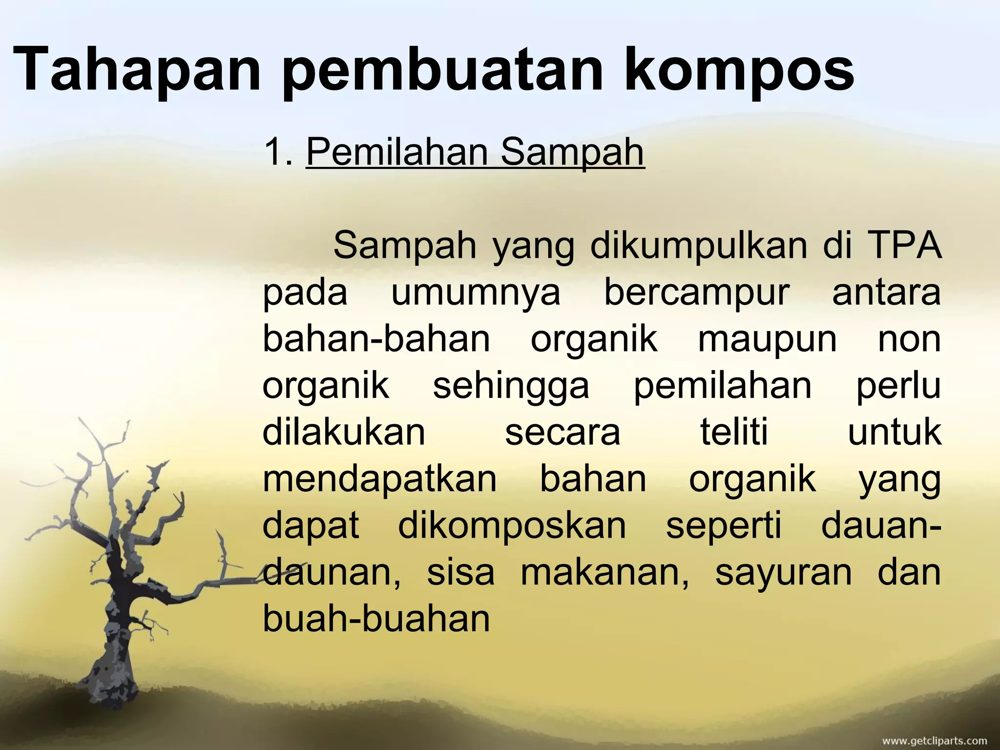Tahapan pembuatan kompos
1. Pemilahan Sampah
Sampah yang dikumpulkan di TPA
pada umumnya bercampur antara
bahan-bahan organik maupun non
organik sehingga pemilahan perlu
dilakukan
secara
teliti
untuk
mendapatkan bahan organik yang
dapat dikomposkan seperti dauandaunan, sisa makanan, sayuran dan
buah-buahan

 