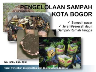 PENGELOLAAN SAMPAH
KOTA BOGOR
Dr. Isroi, SSi., Msi.
 Sampah pasar
 Jerami/seresah daun
 Sampah Rumah Tangga
Pusat Penelitian Bioteknologi dan Bioindustri Indonesia
 