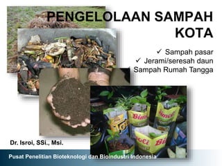 PENGELOLAAN SAMPAH
KOTA
Dr. Isroi, SSi., Msi.
 Sampah pasar
 Jerami/seresah daun
 Sampah Rumah Tangga
Pusat Penelitian Bioteknologi dan Bioindustri Indonesia
 