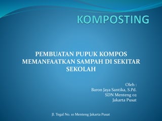 PEMBUATAN PUPUK KOMPOS 
MEMANFAATKAN SAMPAH DI SEKITAR 
Oleh : 
SEKOLAH 
Baron Jaya Santika, S.Pd. 
SDN Menteng 02 
Jakarta Pusat 
Jl. Tegal No. 10 Menteng Jakarta Pusat 
 