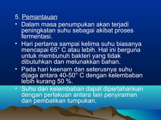 5. Pemantauan
• Dalam masa penumpukan akan terjadi
peningkatan suhu sebagai akibat proses
fermentasi.
• Hari pertama sampai kelima suhu biasanya
mencapai 65° C atau lebih. Hal ini berguna
untuk membunuh bakteri yang tidak
dibutuhkan dan melunakkan bahan.
• Pada hari keenam dan seterusnya suhu
dijaga antara 40-50° C dengan kelembaban
lebih kurang 50 %.
• Suhu dan kelembaban dapat dipertahankan
dengan perlakuan antara lain penyiraman
dan pembalikan tumpukan.
 
