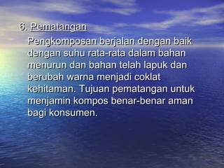 6.6. PematanganPematangan
Pengkomposan berjalan dengan baikPengkomposan berjalan dengan baik
dengan suhu rata-rata dalam bahandengan suhu rata-rata dalam bahan
menurun dan bahan telah lapuk danmenurun dan bahan telah lapuk dan
berubah warna menjadi coklatberubah warna menjadi coklat
kehitaman.kehitaman. Tujuan pematangan untukTujuan pematangan untuk
menjamin kompos benar-benar amanmenjamin kompos benar-benar aman
bagi konsumen.bagi konsumen.
 