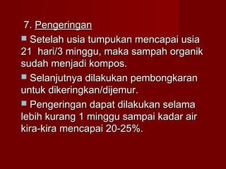   7.7. PengeringanPengeringan
 Setelah usia tumpukan mencapai usiaSetelah usia tumpukan mencapai usia
21 hari/3 minggu, maka sampah organik21 hari/3 minggu, maka sampah organik
sudah menjadi kompos.sudah menjadi kompos.
 Selanjutnya dilakukan pembongkaranSelanjutnya dilakukan pembongkaran
untuk dikeringkan/dijemur.untuk dikeringkan/dijemur.
 Pengeringan dapat dilakukan selamaPengeringan dapat dilakukan selama
lebih kurang 1 minggu sampai kadar airlebih kurang 1 minggu sampai kadar air
kira-kira mencapai 20-25%.kira-kira mencapai 20-25%.
 