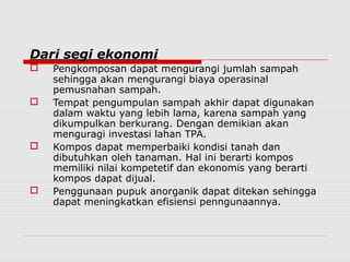 Dari segi ekonomi
 Pengkomposan dapat mengurangi jumlah sampah
sehingga akan mengurangi biaya operasinal
pemusnahan sampah.
 Tempat pengumpulan sampah akhir dapat digunakan
dalam waktu yang lebih lama, karena sampah yang
dikumpulkan berkurang. Dengan demikian akan
menguragi investasi lahan TPA.
 Kompos dapat memperbaiki kondisi tanah dan
dibutuhkan oleh tanaman. Hal ini berarti kompos
memiliki nilai kompetetif dan ekonomis yang berarti
kompos dapat dijual.
 Penggunaan pupuk anorganik dapat ditekan sehingga
dapat meningkatkan efisiensi penngunaannya.
 