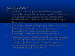 Dari segi ekologiDari segi ekologi
 Pengkomposan merupakan metode daur ulang yangPengkomposan merupakan metode daur ulang yang
alamiah dan mengembalikan bahan organik ke dalam siklusalamiah dan mengembalikan bahan organik ke dalam siklus
biologis. Kebutuhan energi dan bahan makanan yangbiologis. Kebutuhan energi dan bahan makanan yang
diambil tumbuhan dari dalam tanah dikembalikan lagi kediambil tumbuhan dari dalam tanah dikembalikan lagi ke
dalam tanah.dalam tanah.
 Mengurangi pencemaran lingkungan, karena sampah yangMengurangi pencemaran lingkungan, karena sampah yang
dibakar, yang dibuang ke sungai ataupun yangdibakar, yang dibuang ke sungai ataupun yang
dikumpulkan di TPA akan berkurang.dikumpulkan di TPA akan berkurang. Ini berartiIni berarti
mengurangi pencemaran udara maupun air tanah.mengurangi pencemaran udara maupun air tanah.
 Pemakaian kompos pada lahan perkebunan atau pertanianPemakaian kompos pada lahan perkebunan atau pertanian
akan meningkatkan kemampuan lahan dalam menahan airakan meningkatkan kemampuan lahan dalam menahan air
sehingga terjadi koservasi air. Kompos mempuyaisehingga terjadi koservasi air. Kompos mempuyai
kemampuan memperbaiki dan meningkatkan kondisikemampuan memperbaiki dan meningkatkan kondisi
kesuburan tanah (konservasi tanah).kesuburan tanah (konservasi tanah).
 