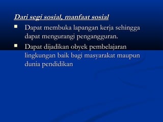 Dari segi sosial, manfaat sosialDari segi sosial, manfaat sosial
 Dapat membuka lapangan kerja sehinggaDapat membuka lapangan kerja sehingga
dapat mengurangi pengangguran.dapat mengurangi pengangguran.
 Dapat dijadikan obyek pembelajaranDapat dijadikan obyek pembelajaran
lingkungan baik bagi masyarakat maupunlingkungan baik bagi masyarakat maupun
dunia pendidikandunia pendidikan
 