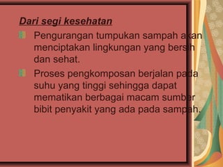 Dari segi kesehatan
Pengurangan tumpukan sampah akan
menciptakan lingkungan yang bersih
dan sehat.
Proses pengkomposan berjalan pada
suhu yang tinggi sehingga dapat
mematikan berbagai macam sumber
bibit penyakit yang ada pada sampah.
 