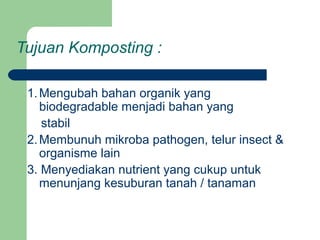 Tujuan Komposting :
1.Mengubah bahan organik yang
biodegradable menjadi bahan yang
stabil
2.Membunuh mikroba pathogen, telur insect &
organisme lain
3. Menyediakan nutrient yang cukup untuk
menunjang kesuburan tanah / tanaman
 