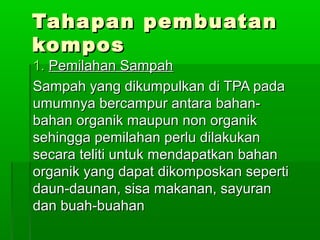 Tahapan pembuatanTahapan pembuatan
komposkompos
1.1. Pemilahan SampahPemilahan Sampah
Sampah yang dikumpulkan di TPA padaSampah yang dikumpulkan di TPA pada
umumnya bercampur antara bahan-umumnya bercampur antara bahan-
bahan organik maupun non organikbahan organik maupun non organik
sehingga pemilahan perlu dilakukansehingga pemilahan perlu dilakukan
secara teliti untuk mendapatkan bahansecara teliti untuk mendapatkan bahan
organik yang dapat dikomposkan sepertiorganik yang dapat dikomposkan seperti
daun-daunan, sisa makanan, sayurandaun-daunan, sisa makanan, sayuran
dan buah-buahandan buah-buahan
 