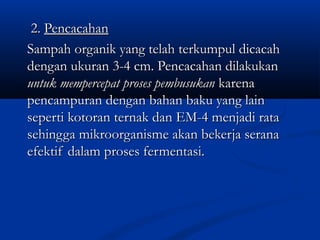 2.2. PencacahanPencacahan
Sampah organik yang telah terkumpul dicacahSampah organik yang telah terkumpul dicacah
dengan ukuran 3-4 cm. Pencacahan dilakukandengan ukuran 3-4 cm. Pencacahan dilakukan
untuk mempercepat proses pembusukanuntuk mempercepat proses pembusukan karenakarena
pencampuran dengan bahan baku yang lainpencampuran dengan bahan baku yang lain
seperti kotoran ternak dan EM-4 menjadi rataseperti kotoran ternak dan EM-4 menjadi rata
sehingga mikroorganisme akan bekerja seranasehingga mikroorganisme akan bekerja serana
efektif dalam proses fermentasi.efektif dalam proses fermentasi.
 