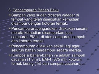 3.3. Pencampuran Bahan BakuPencampuran Bahan Baku
Sampah yang sudah dicacah dideder diSampah yang sudah dicacah dideder di
tempat yang telah disediakan kemudiantempat yang telah disediakan kemudian
dicampur dengan kotoran ternak.dicampur dengan kotoran ternak.
Pencampuran/pengadukan dilakukan secaraPencampuran/pengadukan dilakukan secara
merata kemudian dicampurkan pulamerata kemudian dicampurkan pula
campuran EM-4, di atas campuran sampahcampuran EM-4, di atas campuran sampah
dan kotoran ternak.dan kotoran ternak.
Pencampuran dilakukan sekali lagi agarPencampuran dilakukan sekali lagi agar
seluruh bahan bercampur secara merata.seluruh bahan bercampur secara merata.
Komposisi bahan-bahan ini adalah sampahKomposisi bahan-bahan ini adalah sampah
cacahan (1,3 mcacahan (1,3 m33
), EM-4 (375 ml), kotoran), EM-4 (375 ml), kotoran
ternak kering (1/5 dari sampah cacahan).ternak kering (1/5 dari sampah cacahan).
 