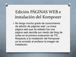 Edición PÁGINAS WEB e
instalación del Kompozer
O No tengo mucho grado de conocimiento
de edición de páginas web. La única
página web que he editado fue una
página web sencilla por medio del blog de
notas en la primera evaluación de TIC .
Respecto a la instalación del Kompozer
ya he enviado al profesor la imagen de
instalación.
