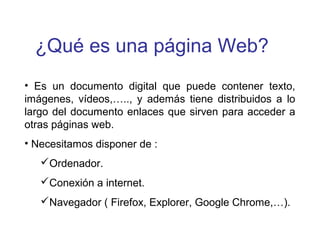 ¿Qué es una página Web?
• Es un documento digital que puede contener texto,
imágenes, vídeos,….., y además tiene distribuidos a lo
largo del documento enlaces que sirven para acceder a
otras páginas web.
• Necesitamos disponer de :
Ordenador.
Conexión a internet.
Navegador ( Firefox, Explorer, Google Chrome,…).
 