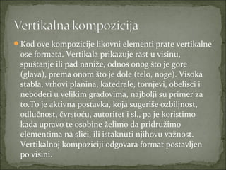 Kod ove kompozicije likovni elementi prate vertikalne

ose formata. Vertikala prikazuje rast u visinu,
spuštanje ili pad naniže, odnos onog što je gore
(glava), prema onom što je dole (telo, noge). Visoka
stabla, vrhovi planina, katedrale, tornjevi, obelisci i
neboderi u velikim gradovima, najbolji su primer za
to.To je aktivna postavka, koja sugeriše ozbiljnost,
odlučnost, čvrstoću, autoritet i sl., pa je koristimo
kada upravo te osobine želimo da pridružimo
elementima na slici, ili istaknuti njihovu važnost.
Vertikalnoj kompoziciji odgovara format postavljen
po visini.

 