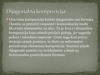 Ova vrsta kompozicije koristi dijagonalne ose formata

i kosine za pretežni raspored i komunikaciju među
likovnim elementima na slici. To je živa i i dinamična
kompozicija koja odmah privlači pažnju, jer sugeriše
pokret i određenu napetost. Osim toga kosi pravci
stvaraju utisak prostora, te služe za neformalno
povezivanje elemenata kompozicije. Snažniji utisak
dijagonale postižu na vertikalnom, a blaži na
horizontalno postavljenom formatu

 