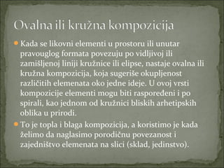 Kada se likovni elementi u prostoru ili unutar

pravouglog formata povezuju po vidljivoj ili
zamišljenoj liniji kružnice ili elipse, nastaje ovalna ili
kružna kompozicija, koja sugeriše okupljenost
različitih elemenata oko jedne ideje. U ovoj vrsti
kompozicije elementi mogu biti raspoređeni i po
spirali, kao jednom od kružnici bliskih arhetipskih
oblika u prirodi.
To je topla i blaga kompozicija, a koristimo je kada
želimo da naglasimo porodičnu povezanost i
zajedništvo elemenata na slici (sklad, jedinstvo).

 