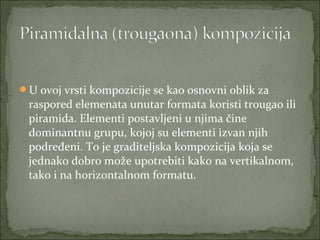 U ovoj vrsti kompozicije se kao osnovni oblik za

raspored elemenata unutar formata koristi trougao ili
piramida. Elementi postavljeni u njima čine
dominantnu grupu, kojoj su elementi izvan njih
podređeni. To je graditeljska kompozicija koja se
jednako dobro može upotrebiti kako na vertikalnom,
tako i na horizontalnom formatu.

 