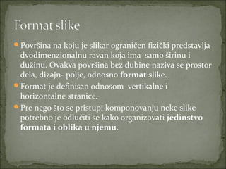Površina na koju je slikar ograničen fizički predstavlja 

dvodimenzionalnu ravan koja ima  samo širinu i 
dužinu. Ovakva površina bez dubine naziva se prostor 
dela, dizajn- polje, odnosno format slike.
Format je definisan odnosom  vertikalne i 
horizontalne stranice.
Pre nego što se pristupi komponovanju neke slike 
potrebno je odlučiti se kako organizovati jedinstvo
formata i oblika u njemu. 

 