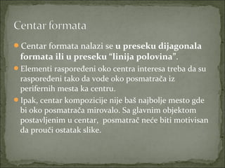 Centar formata nalazi se u preseku dijagonala

formata ili u preseku “linija polovina”. 
Elementi raspoređeni oko centra interesa treba da su 

raspoređeni tako da vode oko posmatrača iz 
perifernih mesta ka centru. 
Ipak, centar kompozicije nije baš najbolje mesto gde 
bi oko posmatrača mirovalo. Sa glavnim objektom 
postavljenim u centar,  posmatrač neće biti motivisan 
da prouči ostatak slike.

 