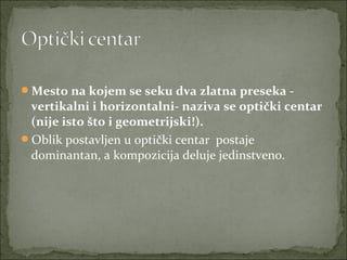 Mesto na kojem se seku dva zlatna preseka -

vertikalni i horizontalni- naziva se optički centar
(nije isto što i geometrijski!).
Oblik postavljen u optički centar  postaje 
dominantan, a kompozicija deluje jedinstveno. 

 