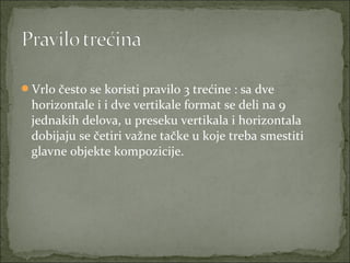 Vrlo često se koristi pravilo 3 trećine : sa dve 

horizontale i i dve vertikale format se deli na 9 
jednakih delova, u preseku vertikala i horizontala 
dobijaju se četiri važne tačke u koje treba smestiti 
glavne objekte kompozicije.

 