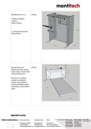 Skládaná kotva I+L
I 200mmx100mm
x10mm
Délka 250mm
+
L 76mmx76mmx6mm
Délka 90mm
180 kg
Kluzná kotva pro
přichycení horní strany
sestav oken a dveří, nebo
systémů HS portál.
Používá se u větších
rozměru stavebních
otvorů, kde dochází k
větším průhybům nosné
konstrukce, nebo dilataci
spáry.
180 kg
Speciální prvky
 