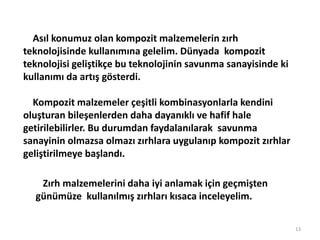13
Asıl konumuz olan kompozit malzemelerin zırh
teknolojisinde kullanımına gelelim. Dünyada kompozit
teknolojisi geliştikçe bu teknolojinin savunma sanayisinde ki
kullanımı da artış gösterdi.
Kompozit malzemeler çeşitli kombinasyonlarla kendini
oluşturan bileşenlerden daha dayanıklı ve hafif hale
getirilebilirler. Bu durumdan faydalanılarak savunma
sanayinin olmazsa olmazı zırhlara uygulanıp kompozit zırhlar
geliştirilmeye başlandı.
Zırh malzemelerini daha iyi anlamak için geçmişten
günümüze kullanılmış zırhları kısaca inceleyelim.
 