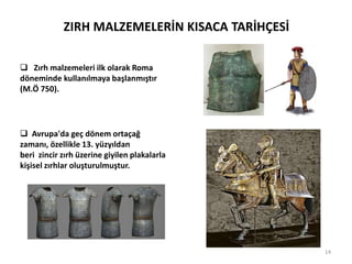 ZIRH MALZEMELERİN KISACA TARİHÇESİ
 Zırh malzemeleri ilk olarak Roma
döneminde kullanılmaya başlanmıştır
(M.Ö 750).
 Avrupa'da geç dönem ortaçağ
zamanı, özellikle 13. yüzyıldan
beri zincir zırh üzerine giyilen plakalarla
kişisel zırhlar oluşturulmuştur.
14
 