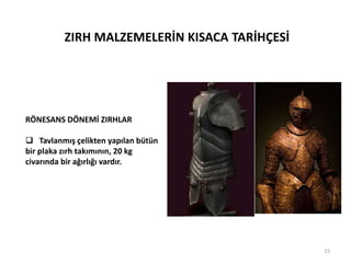 ZIRH MALZEMELERİN KISACA TARİHÇESİ
RÖNESANS DÖNEMİ ZIRHLAR
 Tavlanmış çelikten yapılan bütün
bir plaka zırh takımının, 20 kg
civarında bir ağırlığı vardır.
15
 