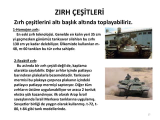 ZIRH ÇEŞİTLERİ
Zırh çeşitlerini altı başlık altında toplayabiliriz.
1-Homojen zırh:
En eski zırh teknolojisi. Genelde en kalın yeri 35 cm
yi geçmezken günümüz tanksavar silahları bu zırhı
130 cm ye kadar delebiliyor. Ülkemizde kullanılan m-
48, m-60 tankları bu tür zırha sahiptir.
2-Reaktif zırh:
Bu aslında bir zırh çeşidi değil de, kaplama
olarakta sayılabilir. Diğer zırhlar içinde patlayıcı
barındıran plakalarla bezemektedir. Tanksavar
mermisi bu plakaya çarpınca plakanın içindeki
patlayıcı patlayıp mermiyi saptırıyor. Diğer tüm
zırhların üstüne uygulanabiliyor ve araca 2 tonluk
ekstra yük kazandırıyor. ilk olarak Arap İsrail
savaşlarında İsrail Merkava tanklarına uygulamış.
Sovyetler birliği de yaygın olarak kullanmış. t-72, t-
80, t-84 gibi tank modellerinde.
17
 