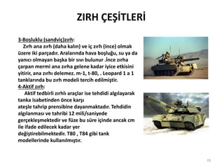 ZIRH ÇEŞİTLERİ
3-Boşluklu (sandviç)zırh:
Zırh ana zırh (daha kalın) ve iç zırh (ince) olmak
üzere iki parçadır. Aralarında hava boşluğu, su ya da
yanıcı olmayan başka bir sıvı bulunur .İnce zırha
çarpan mermi ana zırha gelene kadar iyice etkisini
yitirir, ana zırhı delemez. m-1, t-80, . Leopard 1 a 1
tanklarında bu zırh modeli tercih edilmiştir.
4-Aktif zırh:
Aktif tedbirli zırhlı araçlar ise tehdidi algılayarak
tanka isabetinden önce karşı
ateşle tahrip prensibine dayanmaktadır. Tehdidin
algılanması ve tahribi 12 mili/saniyede
gerçekleşmektedir ve füze bu süre içinde ancak cm
ile ifade edilecek kadar yer
değiştirebilmektedir. T80 , T84 gibi tank
modellerinde kullanılmıştır.
18
 