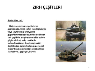 ZIRH ÇEŞİTLERİ
5-Modüler zırh :
Halen araştırma ve geliştirme
aşamasında. Çelik zırhın fakirleştirilmiş
veya seyreltilmiş uranyumla
güçlendirilmesi sonucunda elde edilen
zırh çeşididir. Bu yöntemle elde edilen
güçlendirilmiş zırh, tanklarda
kullanılmaktadır. Ancak radyoaktif
özelliğinden dolayı kullanıcı personel
mutantlaşmasa da ciddi rahatsızlıklar
(kanser vb.) geçiriyor, ölüyor.
19
 