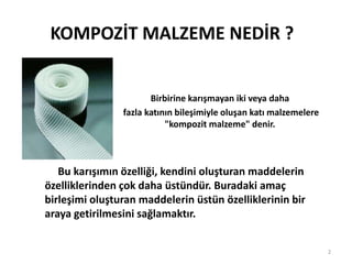 Birbirine karışmayan iki veya daha
fazla katının bileşimiyle oluşan katı malzemelere
"kompozit malzeme" denir.
KOMPOZİT MALZEME NEDİR ?
Bu karışımın özelliği, kendini oluşturan maddelerin
özelliklerinden çok daha üstündür. Buradaki amaç
birleşimi oluşturan maddelerin üstün özelliklerinin bir
araya getirilmesini sağlamaktır.
2
 