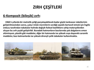 ZIRH ÇEŞİTLERİ
6-Kompozit (bileşik) zırh:
1960 lı yıllarda bir metrelik çeliği parçalayabilecek kadar güçlü tanksavar roketlerinin
geliştirilmesinden sonra, çukur imlalı mermilerin verdiği zayiattı bertaraf etmek için İngiliz
ordusu tarafından tabakalar halinde değişik fiziksel özelliklere sahip materyallerden
oluşan bu zırh çeşidi geliştirildi. Buradaki katmanların bazılarında şok dalgalarını emen
alüminyum, plastik gibi maddeler, diğer bir katmanda ise yüksek ısıya dayanıklı seramik
maddeler, bazı katmanlarda ise yüksek dirençli çelik tabakalar kullanılmakta.
20
 