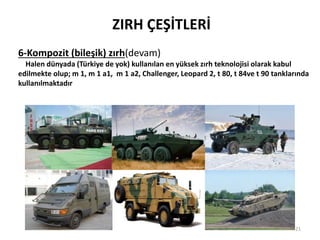 ZIRH ÇEŞİTLERİ
6-Kompozit (bileşik) zırh(devam)
Halen dünyada (Türkiye de yok) kullanılan en yüksek zırh teknolojisi olarak kabul
edilmekte olup; m 1, m 1 a1, m 1 a2, Challenger, Leopard 2, t 80, t 84ve t 90 tanklarında
kullanılmaktadır
21
 