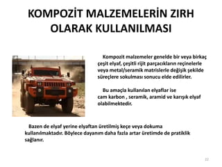 KOMPOZİT MALZEMELERİN ZIRH
OLARAK KULLANILMASI
Kompozit malzemeler genelde bir veya birkaç
çeşit elyaf, çeşitli rijit parçacıkların reçinelerle
veya metal/seramik matrislerle değişik şekilde
süreçlere sokulması sonucu elde edilirler.
Bu amaçla kullanılan elyaflar ise
cam karbon , seramik, aramid ve karışık elyaf
olabilmektedir.
22
Bazen de elyaf yerine elyaftan üretilmiş keçe veya dokuma
kullanılmaktadır. Böylece dayanım daha fazla artar üretimde de pratiklik
sağlanır.
 