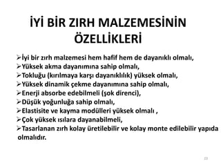 İYİ BİR ZIRH MALZEMESİNİN
ÖZELLİKLERİ
İyi bir zırh malzemesi hem hafif hem de dayanıklı olmalı,
Yüksek akma dayanımına sahip olmalı,
Tokluğu (kırılmaya karşı dayanıklılık) yüksek olmalı,
Yüksek dinamik çekme dayanımına sahip olmalı,
Enerji absorbe edebilmeli (şok direnci),
Düşük yoğunluğa sahip olmalı,
Elastisite ve kayma modülleri yüksek olmalı ,
Çok yüksek ısılara dayanabilmeli,
Tasarlanan zırh kolay üretilebilir ve kolay monte edilebilir yapıda
olmalıdır.
23
 