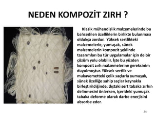 NEDEN KOMPOZİT ZIRH ?
Klasik mühendislik malzemelerinde bu
bahsedilen özelliklerin birlikte bulunması
oldukça zordur. Yüksek sertlikteki
malzemelerle, yumuşak, sünek
malzemelerin kompozit şeklinde
tasarımları bu tür uygulamalar için de bir
çözüm yolu olabilir. İşte bu yüzden
kompozit zırh malzemelerine gereksinim
duyulmuştur. Yüksek sertlik ve
mukavemetteki çelik saçlarla yumuşak,
sünek özelliğe sahip saçlar kaynakla
birleştirildiğinde, dıştaki sert tabaka zırhın
delinmesini önlerken, içerideki yumuşak
tabaka deforme olarak darbe enerjisini
absorbe eder.
24
 