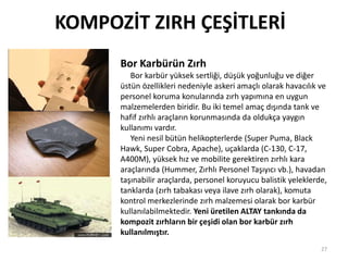 KOMPOZİT ZIRH ÇEŞİTLERİ
Bor Karbürün Zırh
Bor karbür yüksek sertliği, düşük yoğunluğu ve diğer
üstün özellikleri nedeniyle askeri amaçlı olarak havacılık ve
personel koruma konularında zırh yapımına en uygun
malzemelerden biridir. Bu iki temel amaç dışında tank ve
hafif zırhlı araçların korunmasında da oldukça yaygın
kullanımı vardır.
Yeni nesil bütün helikopterlerde (Super Puma, Black
Hawk, Super Cobra, Apache), uçaklarda (C-130, C-17,
A400M), yüksek hız ve mobilite gerektiren zırhlı kara
araçlarında (Hummer, Zırhlı Personel Taşıyıcı vb.), havadan
taşınabilir araçlarda, personel koruyucu balistik yeleklerde,
tanklarda (zırh tabakası veya ilave zırh olarak), komuta
kontrol merkezlerinde zırh malzemesi olarak bor karbür
kullanılabilmektedir. Yeni üretilen ALTAY tankında da
kompozit zırhların bir çeşidi olan bor karbür zırh
kullanılmıştır.
27
 