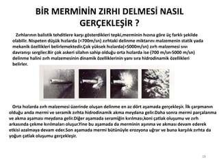 BİR MERMİNİN ZIRHI DELMESİ NASIL
GERÇEKLEŞİR ?
28
Zırhlarının balistik tehditlere karşı gösterdikleri tepki,merminin hızına göre üç farklı şekilde
olabilir. Nispeten düşük hızlarda (<700m/sn) zırhtaki delinme miktarını malzemenin statik yada
mekanik özellikleri belirlemektedir.Çok yüksek hızlarda(>5000m/sn) zırh malzemesi sıvı
davranışı sergiler.Bir çok askeri silahın sahip olduğu orta hızlarda ise (700 m/sn-5000 m/sn)
delinme halini zırh malzemesinin dinamik özelliklerinin yanı sıra hidrodinamik özellikleri
belirler.
Orta hızlarda zırh malzemesi üzerinde oluşan delinme en az dört aşamada gerçekleşir. İlk çarpmanın
olduğu anda mermi ve seramik zırhta hidrodinamik akma meydana gelir.Daha sonra mermi parçalanma
ve akma aşaması meydana gelir.Diğer aşamada seramiğin kırılması,koni çatlak oluşumu ve zırh
arkasında çekme kırılmaları oluşur.Yine bu aşamada da merminin aşınma ve akması devam ederek
etkisi azalmaya devam eder.Son aşamada mermi bütünüyle erozyona uğrar ve buna karşılık zırhta da
yoğun çatlak oluşumu gerçekleşir.
 
