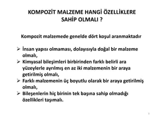 Kompozit malzemede genelde dört koşul aranmaktadır
 İnsan yapısı olmaması, dolayısıyla doğal bir malzeme
olmalı,
 Kimyasal bileşimleri birbirinden farklı belirli ara
yüzeylerle ayrılmış en az iki malzemenin bir araya
getirilmiş olmalı,
 Farklı malzemenin üç boyutlu olarak bir araya getirilmiş
olmalı,
 Bileşenlerin hiç birinin tek başına sahip olmadığı
özellikleri taşımalı.
KOMPOZİT MALZEME HANGİ ÖZELLİKLERE
SAHİP OLMALI ?
3
 