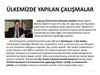 ÜLKEMİZDE YAPILAN ÇALIŞMALAR
32
Sakarya Üniversitesi Teknoloji Fakültesi Metal Eğitimi
Bölümü Öğretim Üyesi Yrd. Doç. Dr. Uğur Soy, yerli kaynaklar
kullanarak zırh özelliğine sahip malzeme üretti. Mekanik ve
termal testler uygulanan malzemenin gerek sertlik gerekse de
mukavemet açısından diğer zırh malzemelerine nazaran
yüksek performans gösterdiği saptandı.
Zırh kompozitinin geliştirilmesinde yüzde 100 yerli alüminyum ve bor karbür
malzemeleri kullandığını belirten Soy, malzemenin, nitrit ve elmasın yanı sıra dünyanın
en sert malzemesi olduğunu vurguladı. Soy, şunları söyledi: "Bor karbür malzemesinin
erime derecesi 2 bin 500'ün üzerinde. Bu malzeme dünyaca "kara elmas" olarak
biliniyor. Kompozit zırh malzemesinin geliştirilmesinde öncelikle replika dediğimiz bir
yöntemle bor karbür köpük ürettik. Daha sonra alüminyumu eriterek bor karbür köpük
içerisine emdirdik. Nihayetinde bor karbür takviyeli metalik kompozit üretmiş olduk.
Üretilen kompozit zırh malzemesinin yoğunluğu düşük, sertliği ve mukavemeti
yüksek, zırh özelliğine sahip ve monolitik seramik zırhlara kıyasla daha ucuz."
 