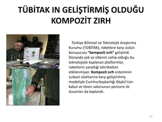 TÜBİTAK IN GELİŞTİRMİŞ OLDUĞU
KOMPOZİT ZIRH
33
Türkiye Bilimsel ve Teknolojik Araştırma
Kurumu (TÜBİTAK), roketlere karşı üstün
koruyuculu “kompozit zırh” geliştirdi.
Dünyada çok az ülkenin sahip olduğu bu
teknolojiyle kaplanan platformlar,
roketlerin yarattığı tahribattan
etkilenmiyor. Kompozit zırh sisteminin
suikast silahlarına karşı geliştirilmiş
modeliyle Cumhurbaşkanlığı Köşkü’nün
kabul ve tören salonunun pencere ile
duvarları da kaplandı.
 