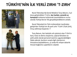 TÜRKİYE'NİN İLK YERLİ ZIRHI 'T-ZIRH'
35
Nurol Teknoloji AŞ Genel Müdürü Tunç Batum, 2 yıl
önce geliştirdikleri T-Zırhı, bor karbür, seramik ve
kompozit malzeme kullanarak tasarladıklarını ve bu
alanda Türkiye'de bir ilki gerçekleştirdiklerini anlattı.
Nurol Teknoloji'nin Türk mühendisler tarafından
geliştirilen Türkiye'nin ilk yerli zırhı 'T-Zırh' (Türk Zırh),
ihraç edilmeye başlandı. T
Tunç Batum, ileri balistik zırh çözümü olan T-Zırh'ın
kara, hava ve deniz araçlarına, yapısal binalara ve
çelik yelek olarak personel üzerine uygulanabildiğini
ifade ederek, bunların araçla ilgili olanlarının
ihracatına başladıklarını, şu anda 45 milyon dolarlık
ihracat bağlantısı yaptıklarını söyledi.
 