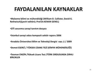 36
FAYDALANILAN KAYNAKLAR
•Malzeme bilimi ve mühendisliği (William D. Callister, David G.
Rethwisch)(çeviri editörü; Prof.Dr.KENAN GENEL)
•GTİ savunma sanayi tanıtım dosyası
•İstanbul sanayi odası kompozit sektör raporu 2006
•Anadolu Üniversitesi Bilim ve Teknoloji Dergisi sayı ;1 / 2009
•Demet ESERCİ / YÜKSEK LİSANS TEZİ (KİMYA MÜHENDİSLİĞİ)
•Teoman ENGİN /Yüksek Lisans Tezi /TÜRK ORDUSUNDA ZIRHLI
BİRLİKLER
 
