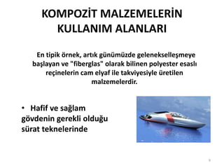KOMPOZİT MALZEMELERİN
KULLANIM ALANLARI
En tipik örnek, artık günümüzde gelenekselleşmeye
başlayan ve "fiberglas" olarak bilinen polyester esaslı
reçinelerin cam elyaf ile takviyesiyle üretilen
malzemelerdir.
• Hafif ve sağlam
gövdenin gerekli olduğu
sürat teknelerinde
9
 